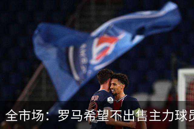 全市场：罗马希望不出售主力球员，通过出售外租球员完成资金回笼